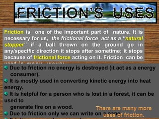 Friction is one of the important part of nature. It is
necessary for us, the frictional force act as a “natural
stopper” if a ball thrown on the ground go in
any/specific direction it stops after sometime; it stops
because of frictional force acting on it. Friction can be
used i n m a n y w a y s :-
  Due to friction no energy is destroyed (it act as a energy
   consumer).
  It is mostly used in converting kinetic energy into heat
energy.
  It is helpful for a person who is lost in a forest, it can be
used to
   generate fire on a wood.
  Due to friction only we can write on a paper.
 