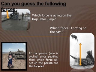 Can you guess the following
forces:
             Which force is acting on the
             boy, after jump?

                           Which force is acting on
                           the rat ?




           If the person (who is
           cycling) stops paddling
           then, which force will
           act on the person and
           the bicycle?
 