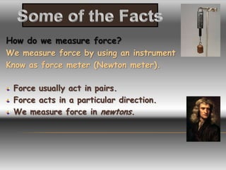 How do we measure force?
We measure force by using an instrument
Know as force meter (Newton meter).

 Force usually act in pairs.
 Force acts in a particular direction.
 We measure force in newtons.
 