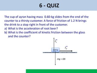 6 - QUIZ
The cup of ayran having mass 0.60-kg slides from the end of the
counter to a thirsty customer. A force of friction of 1.2 N brings
the drink to a stop right in front of the customer.
a) What is the acceleration of root beer?
b) What is the coefficient of kinetic friction between the glass
and the counter?
0.60 kg
Ffr
Fn
mg = 6N
 