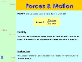 8 Forces & Motion Power  = rate at which work is done (unit in watt, W) Elasticity   The property of changing shape when a deforming force acts on an object & returning to the original shape when the force is removed. Hooke’s Law The amount of stretch or compression is directly proportional to the applied force, F. < Back Next > Power  =   Work done Time taken   
