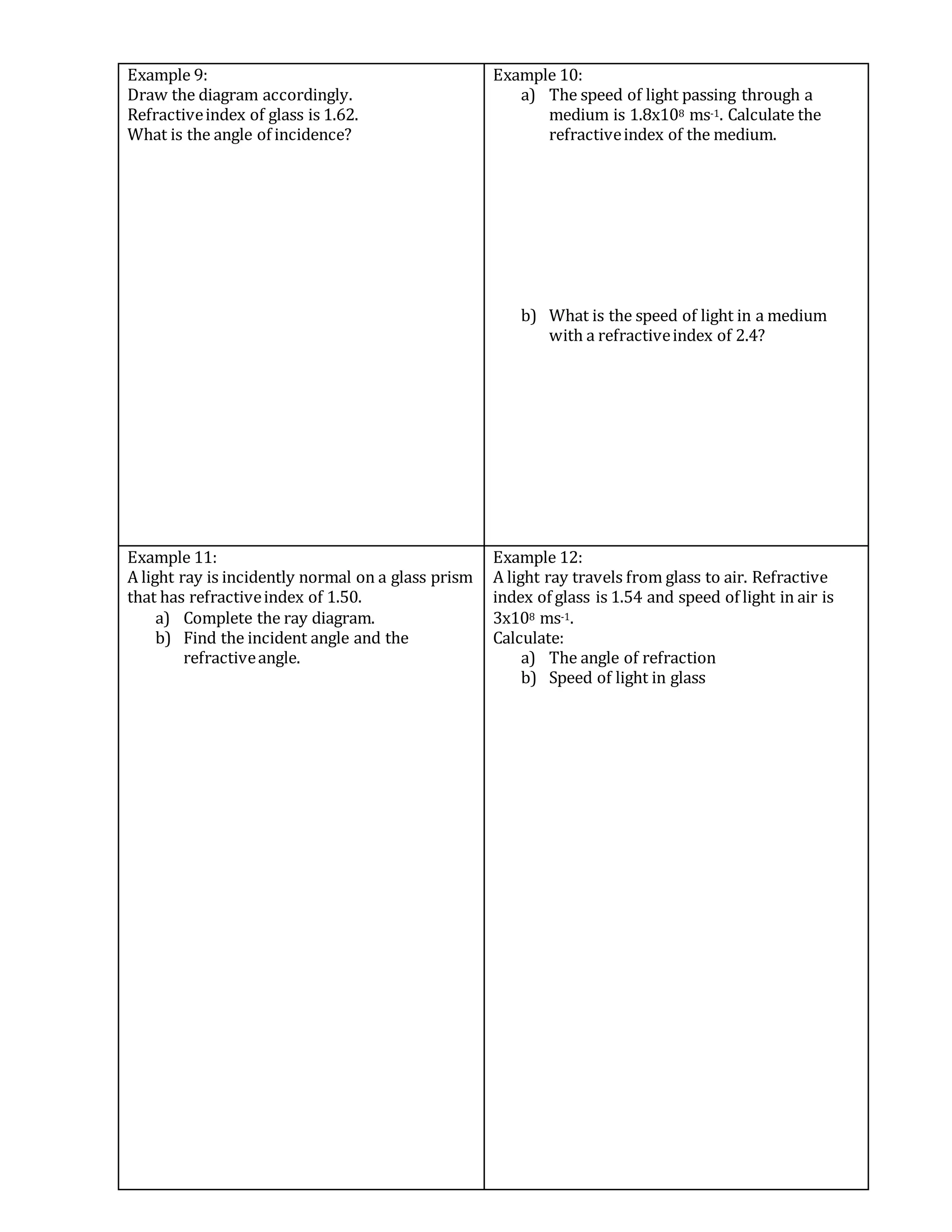 Example 9:
Draw the diagram accordingly.
Refractiveindex of glass is 1.62.
What is the angle of incidence?
Example 10:
a) The speed of light passing through a
medium is 1.8x108 ms-1. Calculate the
refractiveindex of the medium.
b) What is the speed of light in a medium
with a refractiveindex of 2.4?
Example 11:
A light ray is incidently normal on a glass prism
that has refractiveindex of 1.50.
a) Complete the ray diagram.
b) Find the incident angle and the
refractiveangle.
Example 12:
A light ray travels from glass to air. Refractive
index of glass is 1.54 and speed of light in air is
3x108 ms-1.
Calculate:
a) The angle of refraction
b) Speed of light in glass
 