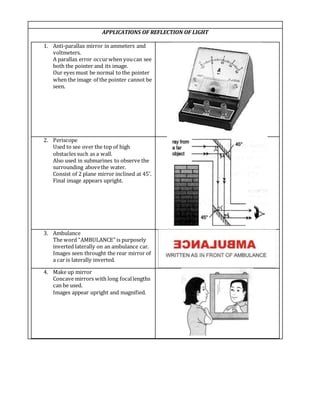 APPLICATIONS OF REFLECTION OF LIGHT
1. Anti-parallax mirror in ammeters and
voltmeters.
A parallax error occurwhen youcan see
both the pointer and its image.
Our eyes must be normal to the pointer
when the image of the pointer cannot be
seen.
2. Periscope
Used to see over the top of high
obstacles such as a wall.
Also used in submarines to observe the
surrounding abovethe water.
Consist of 2 plane mirror inclined at 45˚.
Final image appears upright.
3. Ambulance
The word “AMBULANCE” is purposely
inverted laterally on an ambulance car.
Images seen throught the rear mirror of
a car is laterally inverted.
4. Make up mirror
Concave mirrors with long focallengths
can be used.
Images appear upright and magnified.
 