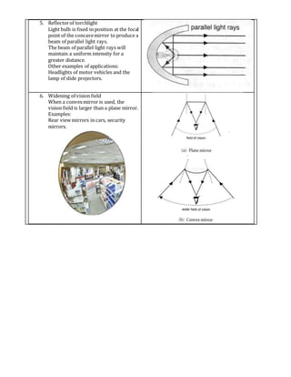 5. Reflectorof torchlight
Light bulb is fixed in position at the focal
point of the concavemirror to produce a
beam of parallel light rays.
The beam of parallel light rays will
maintain a uniform intensity for a
greater distance.
Other examples of applications:
Headlights of motor vehicles and the
lamp of slide projectors.
6. Widening of vision field
When a convexmirror is used, the
vision field is larger than a plane mirror.
Examples:
Rear view mirrors in cars, security
mirrors.
 