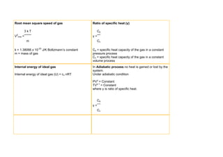 Root mean square speed of gas                  Ratio of specific heat (γ)

        3kT                                       Cp
V2rms   =                                      γ=
            m                                       Cv

k = 1.38066 x 10-23 J/K Boltzmann’s constant   Cp = specific heat capacity of the gas in a constant
m = mass of gas                                pressure process
                                               Cv = specific heat capacity of the gas in a constant
                                               volume process
Internal energy of ideal gas                   In Adiabatic process no heat is gained or lost by the
                                               system.
Internal energy of ideal gas (U) = cv nRT      Under adiabatic condition

                                               PVγ = Constant
                                               TVγ-1 = Constant
                                               where γ is ratio of specific heat.


                                                  Cp
                                               γ=
                                                    Cv
 