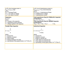 In AC circuit average power is :                        In AC circuit Instantaneous power is :
Pavg = VrmsIrms cosυ                                    PInstantaneous = VmIm sinωt sin(ωt-υ)
where,                                                  where,
Pavg = Average Power                                    PInstantaneous = Instantaneous Power
Vrms = rms value of voltage                             Vm = Instantaneous voltage
Irms = rms value of current                             Im = Instantaneous current
Capacitors                                              Total capacitance (Ceq) for PARALLEL Capacitor
Q = C.V                                                 Combinations:
where                                                   Ceq = C1 + C2 + C3 + . . . . . . + Cn
Q = charge on the capacitor                             Total capacitance (Ceq) for SERIES Capacitor
C = capacitance of the capacitor                        Combinations:
V = voltage applied to the capacitor                    1/Ceq = 1/C1 + 1/C2 + 1/C3 + . . . . . . + 1/Cn
Parallel Plate Capacitor                                Cylindrical Capacitor

           A                                                           L
C = κ ε0                                                C = 2 π κ ε0
           d                                                        ln (b/a)
where                                                   where
C = [Farad (F)]                                         C = [Farad (F)]
κ = dielectric constant                                 κ = dielectric constant
A = Area of plate                                       L = length of cylinder [m]
d = distance between the plate                          a = outer radius of conductor [m]
ε0 = permittivity of free space (8.85 X 10-12C2/N m2)   b = inner radius of conductor [m]
                                                        ε0 = permittivity of free space (8.85 X 10-12 C2/N m2)
 