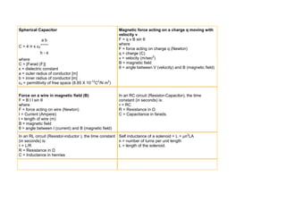 Spherical Capacitor                                     Magnetic force acting on a charge q moving with
                                                        velocity v
               ab                                       F = q v B sin θ
                                                        where
C = 4 π κ ε0
                                                        F = force acting on charge q (Newton)
            b-a                                         q = charge (C)
where                                                   v = velocity (m/sec2)
C = [Farad (F)]                                         B = magnetic field
κ = dielectric constant                                 θ = angle between V (velocity) and B (magnetic field)
a = outer radius of conductor [m]
b = inner radius of conductor [m]
ε0 = permittivity of free space (8.85 X 10-12C2/N m2)


Force on a wire in magnetic field (B)                   In an RC circuit (Resistor-Capacitor), the time
F = B I l sin θ                                         constant (in seconds) is:
where                                                   τ = RC
F = force acting on wire (Newton)                       R = Resistance in Ω
I = Current (Ampere)                                    C = Capacitance in farads.
l = length of wire (m)
B = magnetic field
θ = angle between I (current) and B (magnetic field)
In an RL circuit (Resistor-inductor ), the time constant Self inductance of a solenoid = L = μn2LA
(in seconds) is:                                         n = number of turns per unit length
τ = L/R                                                  L = length of the solenoid.
R = Resistance in Ω
C = Inductance in henries
 