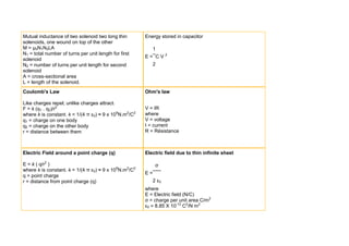 Mutual inductance of two solenoid two long thin        Energy stored in capacitor
solenoids, one wound on top of the other
M = μ0N1N2LA                                              1
N1 = total number of turns per unit length for first
                                                       E= CV2
solenoid
N2 = number of turns per unit length for second           2
solenoid
A = cross-sectional area
L = length of the solenoid.
Coulomb's Law                                          Ohm's law

Like charges repel, unlike charges attract.
F = k (q1 . q2)/r2                                     V = IR
where k is constant. k = 1/(4 π ε0) ≈ 9 x 109N.m2/C2   where
q1 = charge on one body                                V = voltage
q2 = charge on the other body                          I = current
r = distance between them                              R = Résistance



Electric Field around a point charge (q)               Electric field due to thin infinite sheet

E = k ( q/r2 )                                              σ
where k is constant. k = 1/(4 π ε0) ≈ 9 x 109N.m2/C2
                                                       E=
q = point charge
r = distance from point charge (q)                        2 ε0
                                                       where
                                                       E = Electric field (N/C)
                                                       σ = charge per unit area C/m2
                                                       ε0 = 8.85 X 10-12 C2/N m2
 