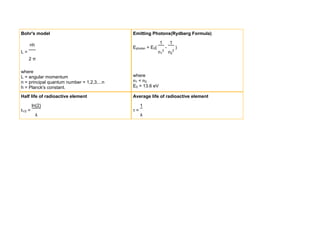 Bohr's model                                Emitting Photons(Rydberg Formula)

                                                            1       1
     nh
                                            Ephoton = E0(       -       )
L=                                                          n12 n22
     2π

where
L = angular momentum                        where
n = principal quantum number = 1,2,3,...n   n1 < n 2
h = Planck's constant.                      E0 = 13.6 eV

Half life of radioactive element            Average life of radioactive element

         ln(2)                                   1
t1/2 =                                      τ=
          λ                                      λ
 