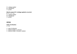 V = voltage applied
R = Resistance
I = current

Electric power (P) = (voltage applied) x (current)
P = V . I = I2 . R
V = voltage applied
R = Resistance
I = current



OPTICS

Index of refraction
n = c/v

n - index of refraction
c - velocity of light in a vacuum
v - velocity of light in the given material
 
