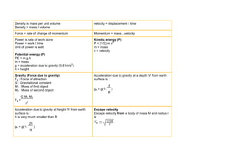 Density is mass per unit volume                        velocity = displacement / time
Density = mass / volume
Force = rate of change of momentum                     Momentum = mass . velocity
Power is rate of work done                             Kinetic energy (P)
Power = work / time                                    P = (1/2).m.v2
Unit of power is watt                                  m = mass
                                                       v = velocity
Potential energy (P)
PE = m.g.h
m = mass
g = acceleration due to gravity (9.81m/s2)
h = height
Gravity (Force due to gravity)                         Acceleration due to gravity at a depth 'd' from earth
Fg : Force of attraction                               surface is :
G : Gravitational constant
M1 : Mass of first object                                          d
M2 : Mass of second object                             gd = g(1-       )
                                                                   R
       G M1 M2
Fg =
         r2
Acceleration due to gravity at height 'h' from earth   Escape velocity
surface is :                                           Escape velocity from a body of mass M and radius r
h is very much smaller than R                          is

              2h
gh = g(1-          )
              R
 