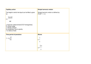 Capillary action                                        Simple harmonic motion

The height to which the liquid can be lifted is given   Simple harmonic motion is defined by:
by:                                                     d2x/dt2 = - k x

     2γcosθ
h=
      ρgr

γ: liquid-air surface tension(T)(T=energy/area)
θ: contact angle
ρ: density of liquid
g: acceleration due to gravity
r: is radius of tube

Time period of pendulum                                 Waves

                                                             1
                                                        f=
                                                          T


                                                             2π
                                                        ω=
                                                                 T
 