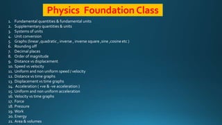 Physics Foundation Class
1. Fundamental quantities & fundamental units
2. Supplementary quantities & units
3. Systems of units
4. Unit conversion
5. Graphs (linear ,quadratic , inverse , inverse square ,sine ,cosine etc )
6. Rounding off
7. Decimal places
8. Order of magnitude
9. Distance vs displacement
10. Speed vs velocity
11. Uniform and non uniform speed / velocity
12. Distance vs time graphs
13. Displacement vs time graphs
14. Acceleration ( +ve & -ve acceleration )
15. Uniform and non uniform acceleration
16. Velocity vs time graphs
17. Force
18. Pressure
19. Work
20. Energy
21. Area & volumes
 