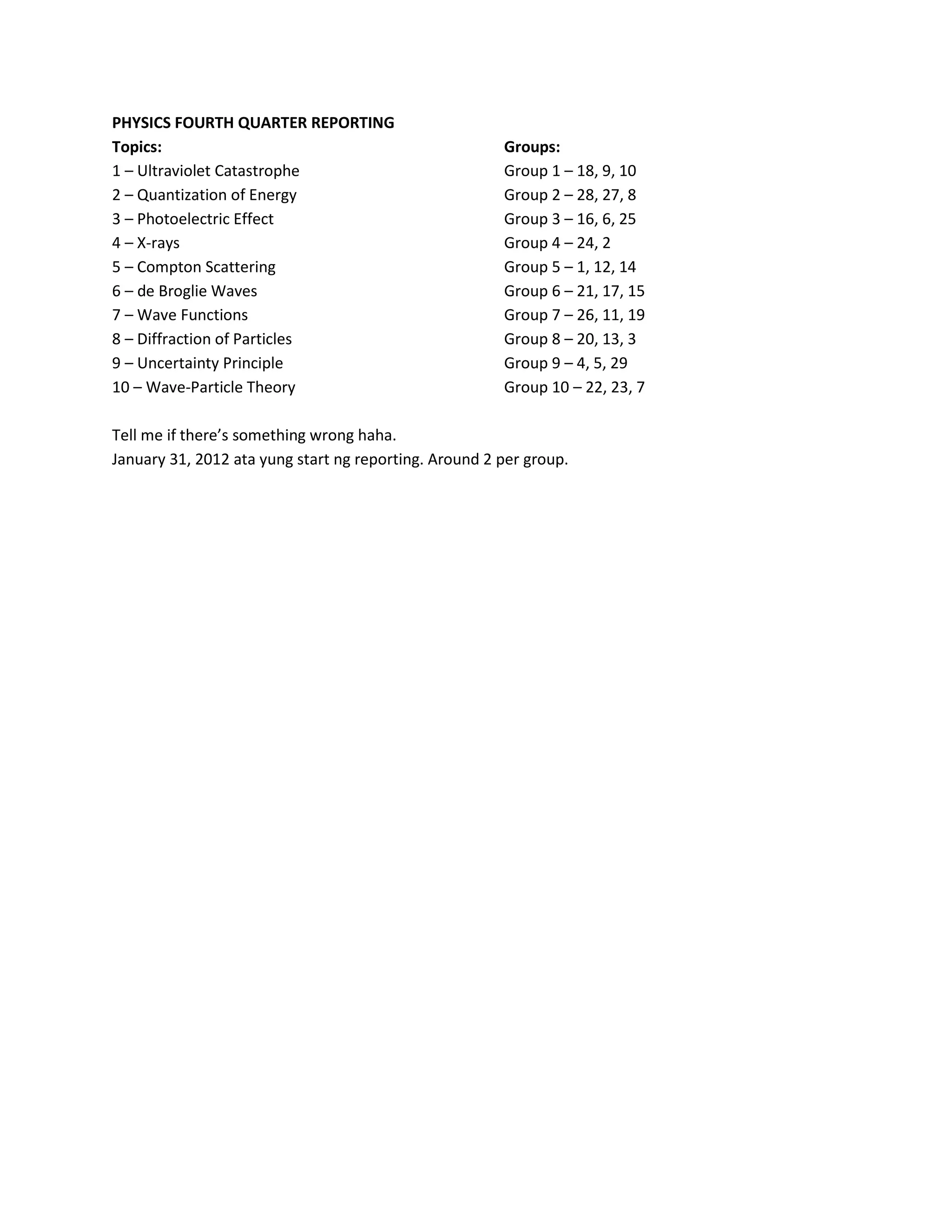 PHYSICS FOURTH QUARTER REPORTING
Topics: Groups:
1 – Ultraviolet Catastrophe Group 1 – 18, 9, 10
2 – Quantization of Energy Group 2 – 28, 27, 8
3 – Photoelectric Effect Group 3 – 16, 6, 25
4 – X-rays Group 4 – 24, 2
5 – Compton Scattering Group 5 – 1, 12, 14
6 – de Broglie Waves Group 6 – 21, 17, 15
7 – Wave Functions Group 7 – 26, 11, 19
8 – Diffraction of Particles Group 8 – 20, 13, 3
9 – Uncertainty Principle Group 9 – 4, 5, 29
10 – Wave-Particle Theory Group 10 – 22, 23, 7
Tell me if there’s something wrong haha.
January 31, 2012 ata yung start ng reporting. Around 2 per group.
