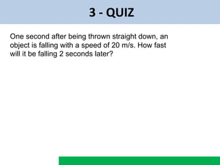 3 - QUIZ
One second after being thrown straight down, an
object is falling with a speed of 20 m/s. How fast
will it be falling 2 seconds later?
 