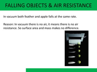 FALLING OBJECTS & AIR RESISTANCE
In vacuum both feather and apple falls at the same rate.
Reason: In vacuum there is no air, it means there is no air
resistance. So surface area and mass makes no difference.
 