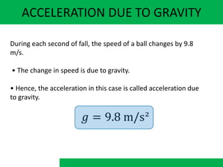 ACCELERATION DUE TO GRAVITY
During each second of fall, the speed of a ball changes by 9.8
m/s.
• The change in speed is due to gravity.
• Hence, the acceleration in this case is called acceleration due
to gravity.
 