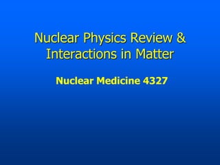 Nuclear Physics Review &
 Interactions in Matter
   Nuclear Medicine 4327
 