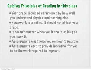 Guiding Principles of Grading in this class
              •Your grade should be determined by how well
              you understand physics, and nothing else.
              •Homework is practice, it should not affect your
              grade.
              •It doesn’t matter when you learn it, so long as
              you learn it.
              •Assessments must guide you on how to improve.
              •Assessments need to provide incentive for you
              to do the work required to improve.



Wednesday, August 24, 2011
 