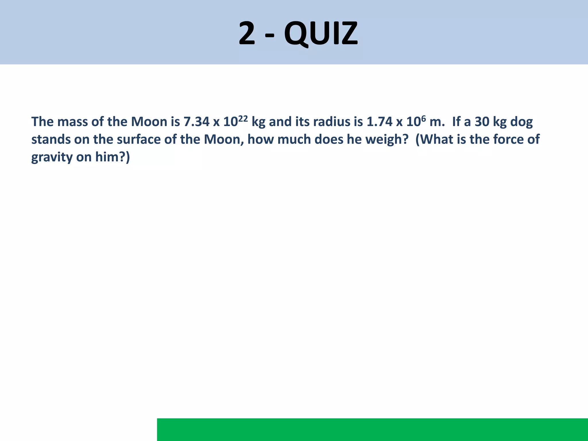 2 - QUIZ
The mass of the Moon is 7.34 x 1022 kg and its radius is 1.74 x 106 m. If a 30 kg dog
stands on the surface of the Moon, how much does he weigh? (What is the force of
gravity on him?)
 