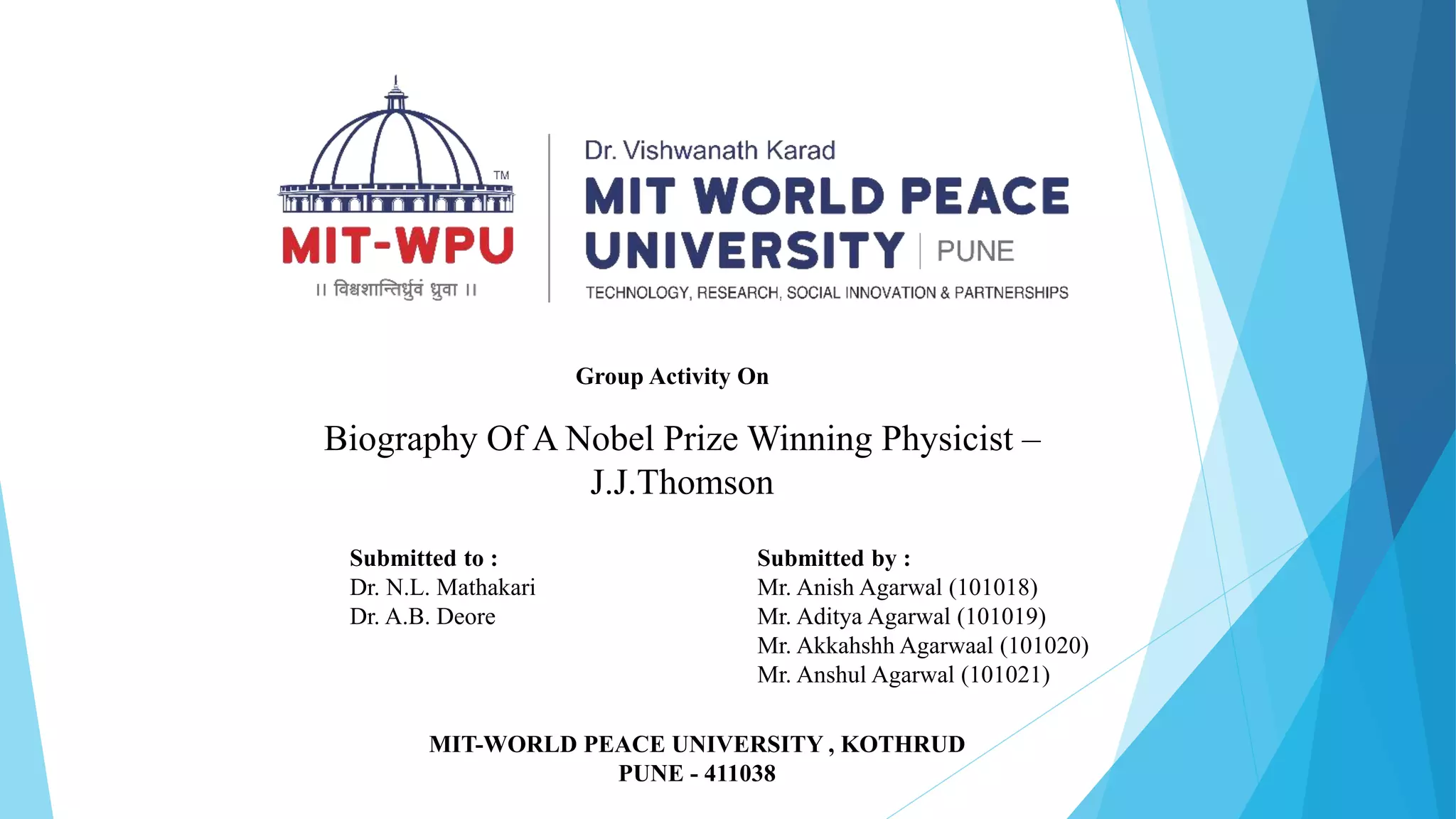 Group Activity On
Biography Of A Nobel Prize Winning Physicist –
J.J.Thomson
Submitted to :
Dr. N.L. Mathakari
Dr. A.B. Deore
Submitted by :
Mr. Anish Agarwal (101018)
Mr. Aditya Agarwal (101019)
Mr. Akkahshh Agarwaal (101020)
Mr. Anshul Agarwal (101021)
MIT-WORLD PEACE UNIVERSITY , KOTHRUD
PUNE - 411038
 