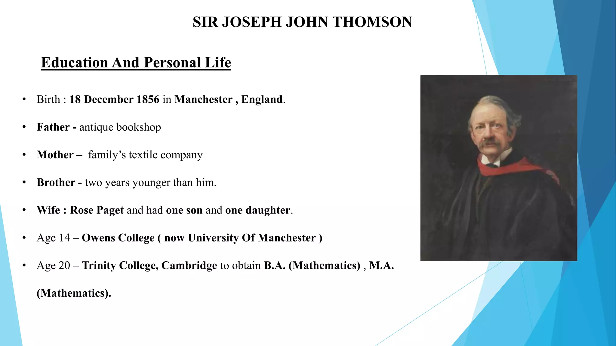 SIR JOSEPH JOHN THOMSON
• Birth : 18 December 1856 in Manchester , England.
• Father - antique bookshop
• Mother – family’s textile company
• Brother - two years younger than him.
• Wife : Rose Paget and had one son and one daughter.
• Age 14 – Owens College ( now University Of Manchester )
• Age 20 – Trinity College, Cambridge to obtain B.A. (Mathematics) , M.A.
(Mathematics).
Education And Personal Life
 