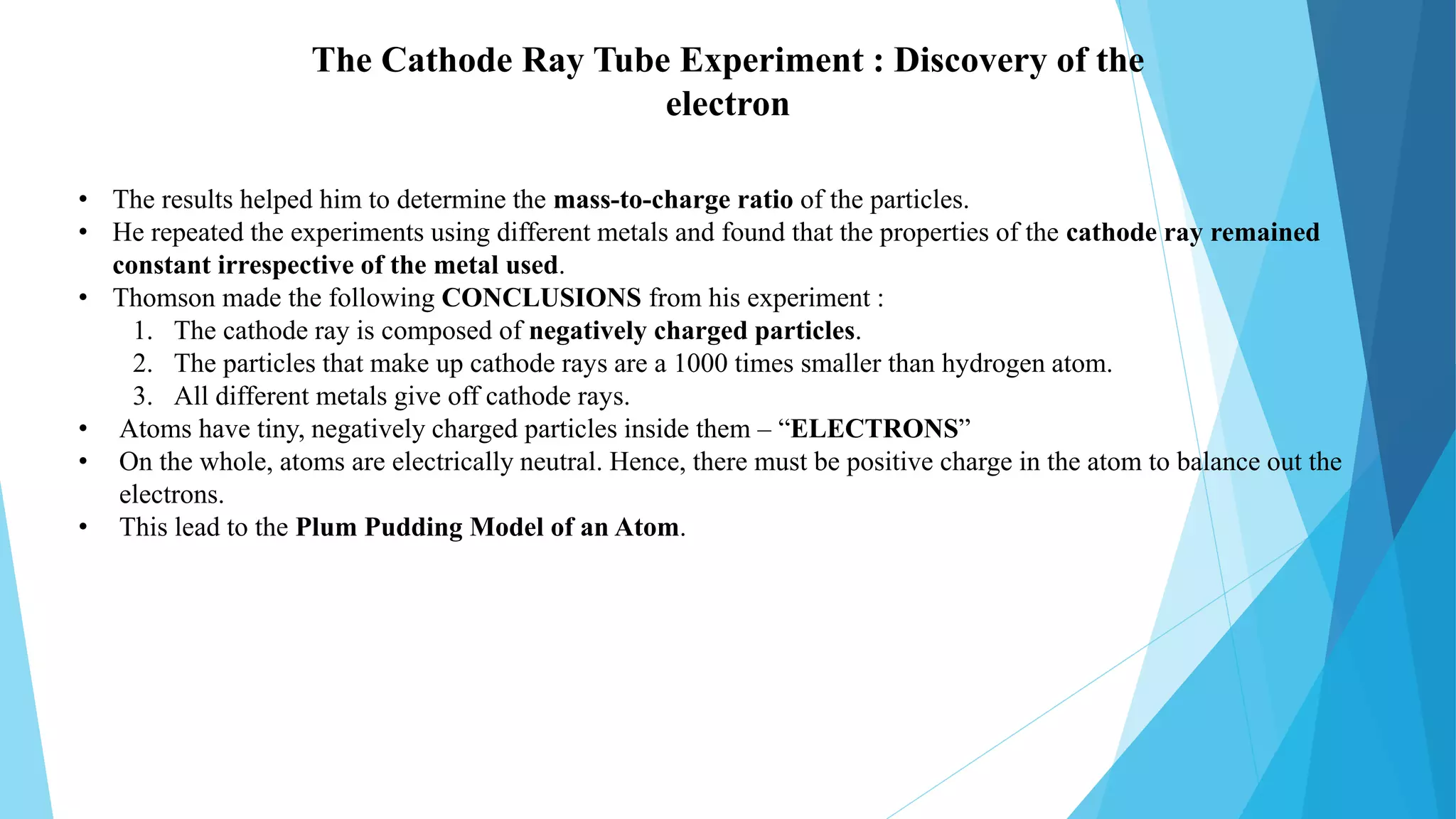 • The results helped him to determine the mass-to-charge ratio of the particles.
• He repeated the experiments using different metals and found that the properties of the cathode ray remained
constant irrespective of the metal used.
• Thomson made the following CONCLUSIONS from his experiment :
1. The cathode ray is composed of negatively charged particles.
2. The particles that make up cathode rays are a 1000 times smaller than hydrogen atom.
3. All different metals give off cathode rays.
• Atoms have tiny, negatively charged particles inside them – “ELECTRONS”
• On the whole, atoms are electrically neutral. Hence, there must be positive charge in the atom to balance out the
electrons.
• This lead to the Plum Pudding Model of an Atom.
The Cathode Ray Tube Experiment : Discovery of the
electron
 