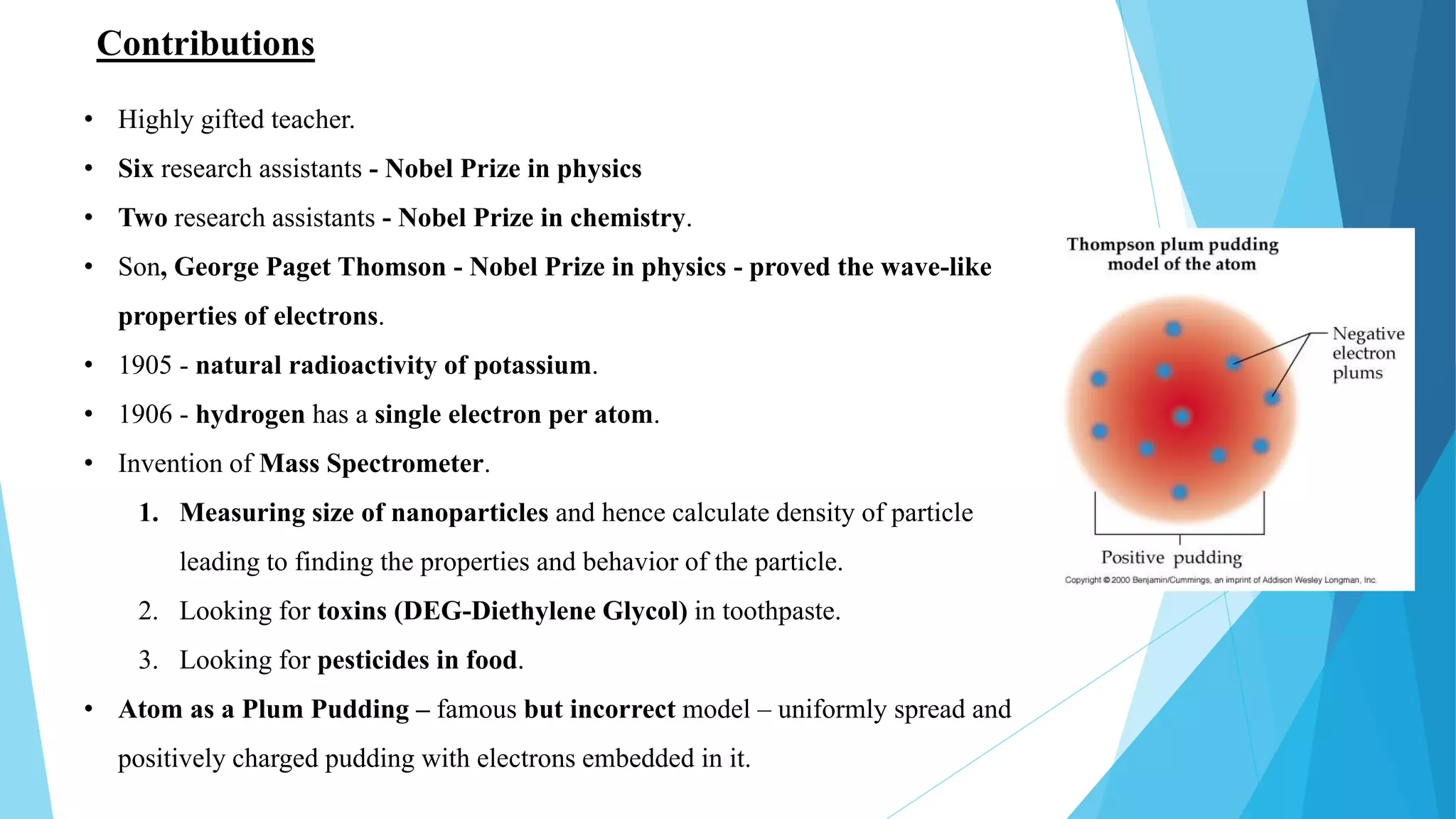 Contributions
• Highly gifted teacher.
• Six research assistants - Nobel Prize in physics
• Two research assistants - Nobel Prize in chemistry.
• Son, George Paget Thomson - Nobel Prize in physics - proved the wave-like
properties of electrons.
• 1905 - natural radioactivity of potassium.
• 1906 - hydrogen has a single electron per atom.
• Invention of Mass Spectrometer.
1. Measuring size of nanoparticles and hence calculate density of particle
leading to finding the properties and behavior of the particle.
2. Looking for toxins (DEG-Diethylene Glycol) in toothpaste.
3. Looking for pesticides in food.
• Atom as a Plum Pudding – famous but incorrect model – uniformly spread and
positively charged pudding with electrons embedded in it.
 