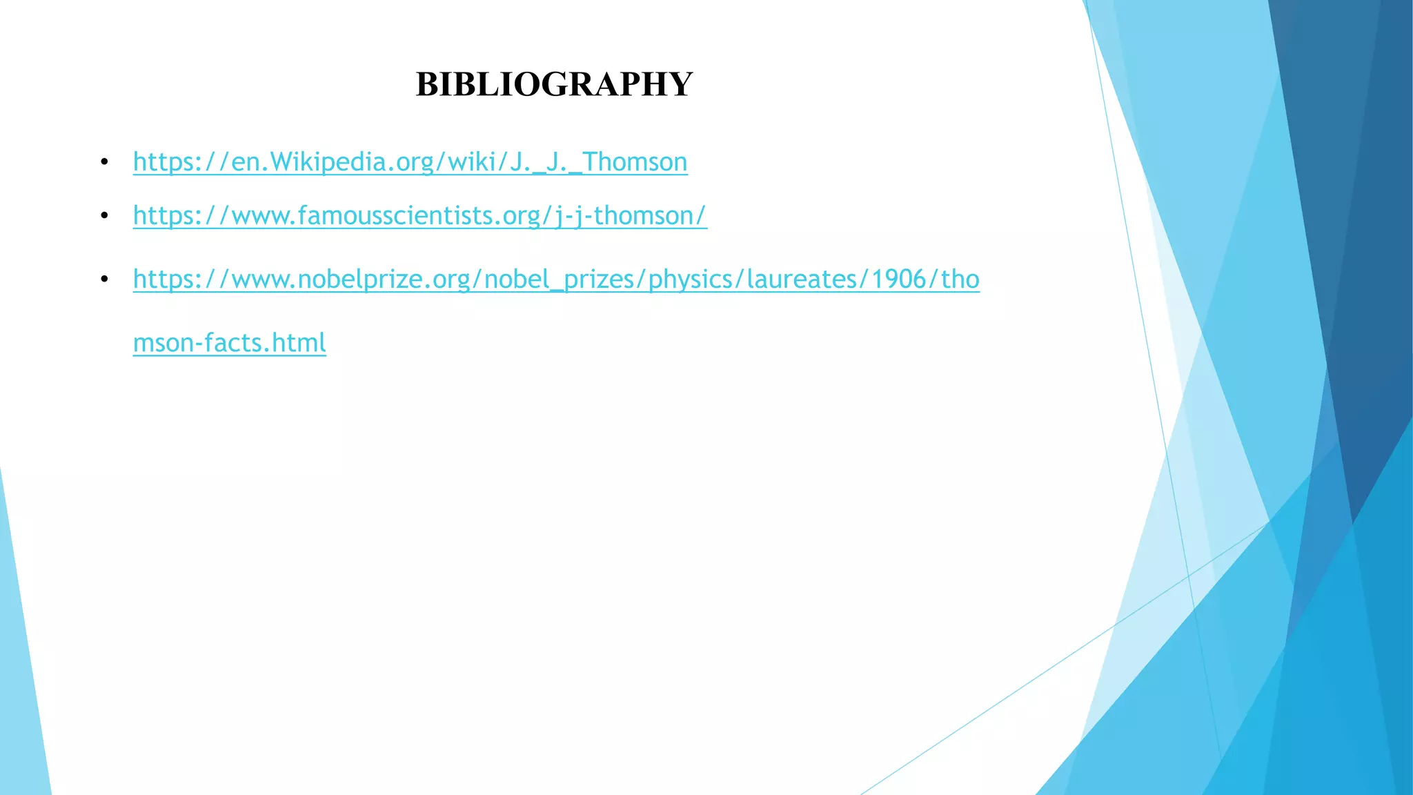 BIBLIOGRAPHY
• https://en.Wikipedia.org/wiki/J._J._Thomson
• https://www.famousscientists.org/j-j-thomson/
• https://www.nobelprize.org/nobel_prizes/physics/laureates/1906/tho
mson-facts.html
 