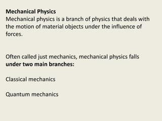 Mechanical Physics
Mechanical physics is a branch of physics that deals with
the motion of material objects under the influence of
forces.
Often called just mechanics, mechanical physics falls
under two main branches:
Classical mechanics
Quantum mechanics
 