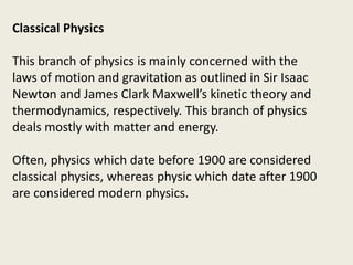 Classical Physics
This branch of physics is mainly concerned with the
laws of motion and gravitation as outlined in Sir Isaac
Newton and James Clark Maxwell’s kinetic theory and
thermodynamics, respectively. This branch of physics
deals mostly with matter and energy.
Often, physics which date before 1900 are considered
classical physics, whereas physic which date after 1900
are considered modern physics.
 
