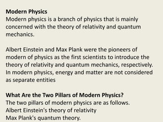 Modern Physics
Modern physics is a branch of physics that is mainly
concerned with the theory of relativity and quantum
mechanics.
Albert Einstein and Max Plank were the pioneers of
modern of physics as the first scientists to introduce the
theory of relativity and quantum mechanics, respectively.
In modern physics, energy and matter are not considered
as separate entities
What Are the Two Pillars of Modern Physics?
The two pillars of modern physics are as follows.
Albert Einstein's theory of relativity
Max Plank's quantum theory.
 
