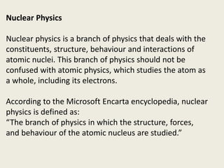 Nuclear Physics
Nuclear physics is a branch of physics that deals with the
constituents, structure, behaviour and interactions of
atomic nuclei. This branch of physics should not be
confused with atomic physics, which studies the atom as
a whole, including its electrons.
According to the Microsoft Encarta encyclopedia, nuclear
physics is defined as:
“The branch of physics in which the structure, forces,
and behaviour of the atomic nucleus are studied.”
 