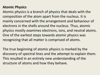 Atomic Physics
Atomic physics is a branch of physics that deals with the
composition of the atom apart from the nucleus. It is
mainly concerned with the arrangement and behaviour of
electrons in the shells around the nucleus. Thus, atomic
physics mostly examines electrons, ions, and neutral atoms.
One of the earliest steps towards atomic physics was
recognizing that all matter is comprised of atoms.
The true beginning of atomic physics is marked by the
discovery of spectral lines and the attempt to explain them.
This resulted in an entirely new understanding of the
structure of atoms and how they behave.
 
