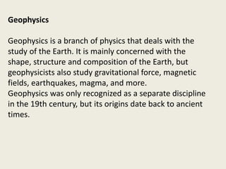 Geophysics
Geophysics is a branch of physics that deals with the
study of the Earth. It is mainly concerned with the
shape, structure and composition of the Earth, but
geophysicists also study gravitational force, magnetic
fields, earthquakes, magma, and more.
Geophysics was only recognized as a separate discipline
in the 19th century, but its origins date back to ancient
times.
 