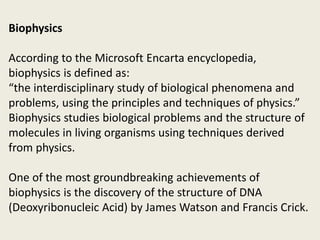 Biophysics
According to the Microsoft Encarta encyclopedia,
biophysics is defined as:
“the interdisciplinary study of biological phenomena and
problems, using the principles and techniques of physics.”
Biophysics studies biological problems and the structure of
molecules in living organisms using techniques derived
from physics.
One of the most groundbreaking achievements of
biophysics is the discovery of the structure of DNA
(Deoxyribonucleic Acid) by James Watson and Francis Crick.
 
