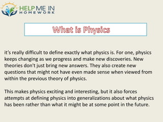 it’s really difficult to define exactly what physics is. For one, physics
keeps changing as we progress and make new discoveries. New
theories don't just bring new answers. They also create new
questions that might not have even made sense when viewed from
within the previous theory of physics.
This makes physics exciting and interesting, but it also forces
attempts at defining physics into generalizations about what physics
has been rather than what it might be at some point in the future.
 