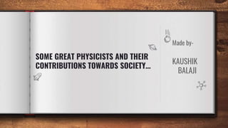 Made by-
KAUSHIK
BALAJI
SOME GREAT PHYSICISTS AND THEIR
CONTRIBUTIONS TOWARDS SOCIETY…
 