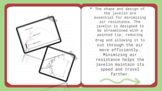 • The shape and design of
the javelin are
essential for minimizing
air resistance. The
javelin is designed to
be streamlined with a
pointed tip, reducing
drag and allowing it to
cut through the air
more efficiently.
Minimizing air
resistance helps the
javelin maintain its
speed and travel
farther.
 