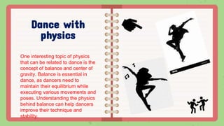 Dance with
physics
One interesting topic of physics
that can be related to dance is the
concept of balance and center of
gravity. Balance is essential in
dance, as dancers need to
maintain their equilibrium while
executing various movements and
poses. Understanding the physics
behind balance can help dancers
improve their technique and
stability.
 