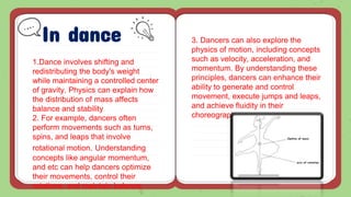 In dance
1.Dance involves shifting and
redistributing the body's weight
while maintaining a controlled center
of gravity. Physics can explain how
the distribution of mass affects
balance and stability.
2. For example, dancers often
perform movements such as turns,
spins, and leaps that involve
rotational motion. Understanding
concepts like angular momentum,
and etc can help dancers optimize
their movements, control their
rotations, and maintain balance.
3. Dancers can also explore the
physics of motion, including concepts
such as velocity, acceleration, and
momentum. By understanding these
principles, dancers can enhance their
ability to generate and control
movement, execute jumps and leaps,
and achieve fluidity in their
choreography.
 