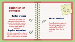 Definition of
concepts
Center of mass
The center of mass is the
average position of all the
mass in an object or system.
It's like the balance point
where it would perfectly
balanced
Axis of rotation
Axis of rotation refers to
the spinning or turning
motion of an object
around a fixed line or
point
Angular momentum
It is the measure of how fast an
object is rotating and how much
mass is distributed from its axis.
 