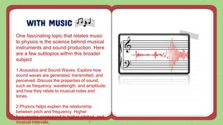 WITH MUSIC
One fascinating topic that relates music
to physics is the science behind musical
instruments and sound production. Here
are a few subtopics within this broader
subject:
1.Acoustics and Sound Waves: Explore how
sound waves are generated, transmitted, and
perceived. Discuss the properties of sound,
such as frequency, wavelength, and amplitude,
and how they relate to musical notes and
tones.
2.Physics helps explain the relationship
between pitch and frequency. Higher
frequencies correspond to higher pitches, and
musical intervals,
 