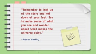 -Stephen Hawking
“Remember to look up
at the stars and not
down at your feet. Try
to make sense of what
you see and wonder
about what makes the
universe exist.”
 