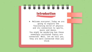 ● Welcome everyone! Today we are
going to explore the
fascinating world of physics
and its connection to sports,
music and dance.
You might be wondering how these
seemingly unrelated topics are
connected. Well, let me tell you,
they are more connected than you
think
Introduction
 