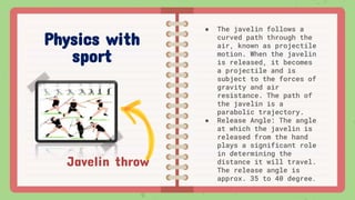 Javelin throw
● The javelin follows a
curved path through the
air, known as projectile
motion. When the javelin
is released, it becomes
a projectile and is
subject to the forces of
gravity and air
resistance. The path of
the javelin is a
parabolic trajectory.
● Release Angle: The angle
at which the javelin is
released from the hand
plays a significant role
in determining the
distance it will travel.
The release angle is
approx. 35 to 40 degree.
Physics with
sport
 