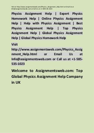 Visit at http://www.assignmentsweb.com/Physics_Assignment_Help.html or Email Us at
Info@assignmentsweb.com or Call Us at +1-585-535-1023

Physics Assignment Help | Expert Physics
Homework Help | Online Physics Assignment
Help | Help with Physics Assignment | Best
Physics Assignment Help | Top Physics
Assignment Help | Global Physics Assignment
Help | Global Physics Homework Help
Visit
http://www.assignmentsweb.com/Physics_Assig
nment_Help.html
or
Email
Us
at
Info@assignmentsweb.com or Call us at +1-585535-1023

Welcome to Assignmentsweb.com: Top
Global Physics Assignment Help Company
in UK

 