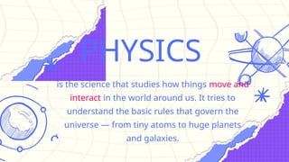 PHYSICS
is the science that studies how things move and
interact in the world around us. It tries to
understand the basic rules that govern the
universe — from tiny atoms to huge planets
and galaxies.
 