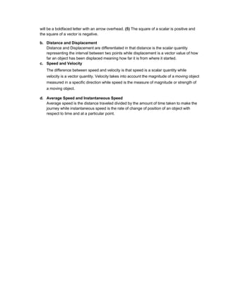 will be a boldfaced letter with an arrow overhead. (5) The square of a scalar is positive and
the square of a vector is negative.
b. Distance and Displacement
Distance and Displacement are differentiated in that distance is the scalar quantity
representing the interval between two points while displacement is a vector value of how
far an object has been displaced meaning how far it is from where it started.
c. Speed and Velocity
The difference between speed and velocity is that speed is a scalar quantity while
velocity is a vector quantity. Velocity takes into account the magnitude of a moving object
measured in a specific direction while speed is the measure of magnitude or strength of
a moving object.
d. Average Speed and Instantaneous Speed
Average speed is the distance traveled divided by the amount of time taken to make the
journey while instantaneous speed is the rate of change of position of an object with
respect to time and at a particular point.
 