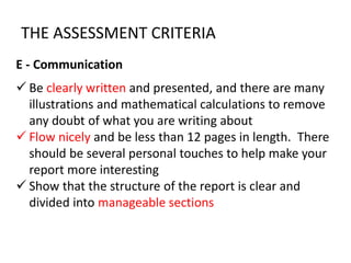 E - Communication
 Be clearly written and presented, and there are many
illustrations and mathematical calculations to remove
any doubt of what you are writing about
 Flow nicely and be less than 12 pages in length. There
should be several personal touches to help make your
report more interesting
 Show that the structure of the report is clear and
divided into manageable sections
THE ASSESSMENT CRITERIA
 